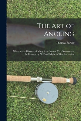 The art of Angling; Wherein are Discovered Many Rare Secrets, Very Necessary to be Knowne by all That Delight in That Recreation by Barker, Thomas