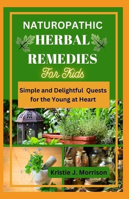 Naturopathic Herbal Remedies for Kids: Simple and Delightful Quests for the Young at Heart by Morrison, Kristie J.