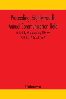 Proceedings Eighty-Fourth Annual Communication Held In The City Of Toronto July 19Th And 20Th A.D. 1939, A.L. 5939 by Unknown