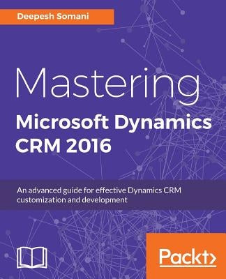 Mastering Microsoft Dynamics CRM 2016: An advanced guide for effective Dynamics CRM customization and development by Somani, Deepesh