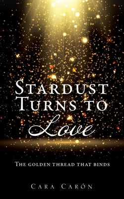 Stardust Turns to Love: The golden thread that binds by Caron, Cara