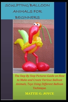 Sculpting Balloon Animals for Beginners: The Step By Step Pictures Guide on How to Make and Create Various Balloon Animals, Toys Using Different Ballo by G. Joyce, Mattie