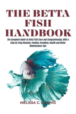 The Betta Fish Handbook: The Complete Guide to Betta Fish Care and Companionship, With a Step-By-Step Housing, Feeding, Breeding, Health and Water Mai by Ludwig, Melissa C.