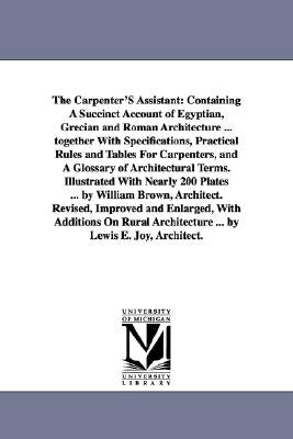 The Carpenter'S Assistant: Containing A Succinct Account of Egyptian, Grecian and Roman Architecture ... together With Specifications, Practical by Brown, William Architect