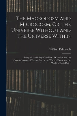 The Macrocosm and Microcosm, Or, the Universe Without and the Universe Within: Being an Unfolding of the Plan of Creation and the Correspondence of Tr by Fishbough, William