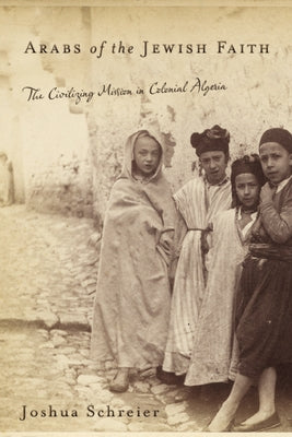 Arabs of the Jewish Faith: The Civilizing Mission in Colonial Algeria by Schreier, Joshua