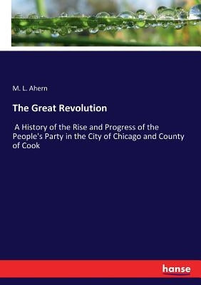 The Great Revolution: A History of the Rise and Progress of the People's Party in the City of Chicago and County of Cook by Ahern, M. L.