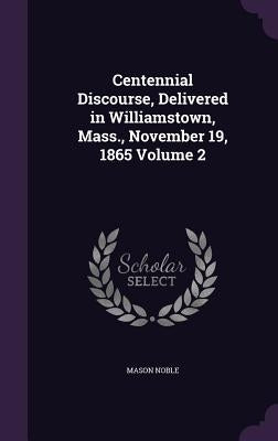 Centennial Discourse, Delivered in Williamstown, Mass., November 19, 1865 Volume 2 by Noble, Mason