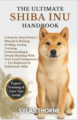 The Ultimate Shiba Inu Handbook: A step-by-step owner's manual to raising, feeding, caring, training, understanding & deeply bonding with your loyal c by Thorne, Sylas