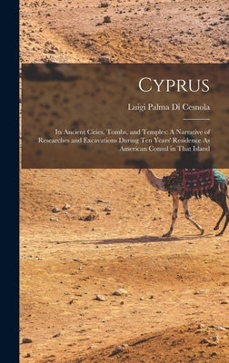Cyprus: Its Ancient Cities, Tombs, and Temples: A Narrative of Researches and Excavations During Ten Years' Residence As Ameri by Cesnola, Luigi Palma Di