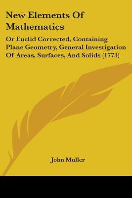 New Elements Of Mathematics: Or Euclid Corrected, Containing Plane Geometry, General Investigation Of Areas, Surfaces, And Solids (1773) by Muller, John