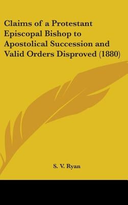Claims of a Protestant Episcopal Bishop to Apostolical Succession and Valid Orders Disproved (1880) by Ryan, S. V.