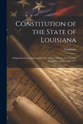 Constitution of the State of Louisiana: Adopted in Convention, at the City of New Orleans, the Twenty-Third Day of July, A.D. 1879 by Louisiana