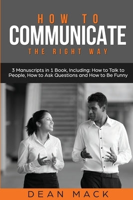 How to Communicate: The Right Way - 3 Manuscripts in 1 Book, Including: How to Talk to People, How to Ask Questions and How to Be Funny by Mack, Dean