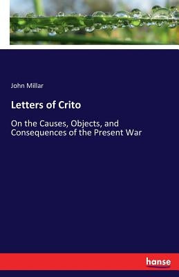 Letters of Crito: On the Causes, Objects, and Consequences of the Present War by Millar, John