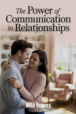 The Power of Communication in Relationships: Transforming Relationships Through Better Listening, Empathy, and Love by Rogers, Mila
