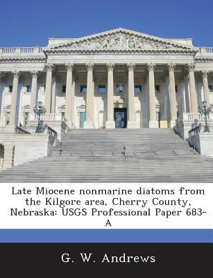 Late Miocene Nonmarine Diatoms from the Kilgore Area, Cherry County, Nebraska: Usgs Professional Paper 683-A by Andrews, G. W.