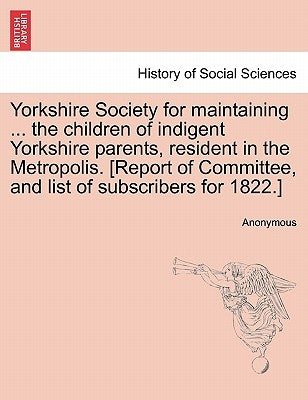 Yorkshire Society for Maintaining ... the Children of Indigent Yorkshire Parents, Resident in the Metropolis. [report of Committee, and List of Subscr by Anonymous