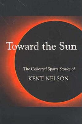 Toward the Sun: The Collected Sports Stories of Kent Nelson by Nelson, Kent