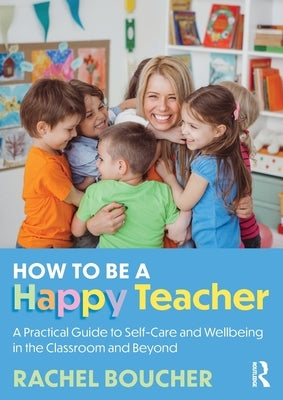 How to Be a Happy Teacher: A Practical Guide to Self-Care and Wellbeing in the Classroom and Beyond by Boucher, Rachel
