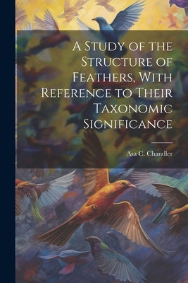 A Study of the Structure of Feathers, With Reference to Their Taxonomic Significance by Chandler, Asa C.