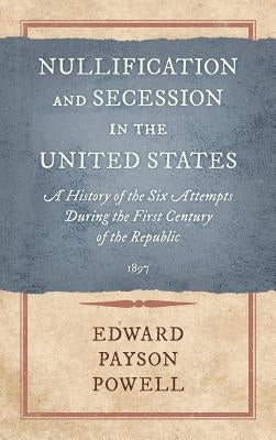 Nullification and Secession in the United States: A History of the Six Attempts During the First Century of the Republic (1897) by Powell, Edward Payson