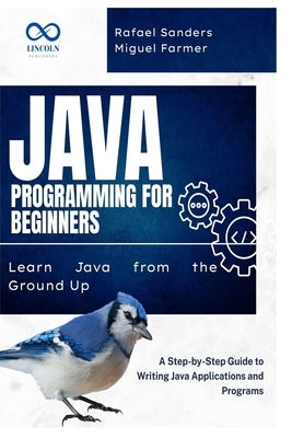 Java Programming for Beginners: Learn Java from the Ground Up: A Step-by-Step Guide to Writing Java Applications and Programs by Sanders, Rafael