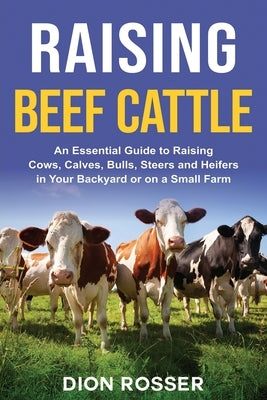 Raising Beef Cattle: An Essential Guide to Raising Cows, Calves, Bulls, Steers and Heifers in Your Backyard or on a Small Farm by Rosser, Dion