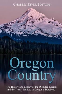 Oregon Country: The History and Legacy of the Disputed Region and the Treaty that Led to Oregon's Statehood by Charles River