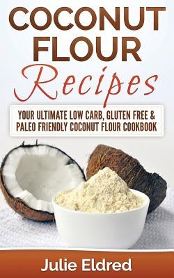 Coconut Flour Recipes: Your Ultimate Low Carb, Gluten Free & Paleo Friendly Coconut Flour Cookbook by Eldred, Julie
