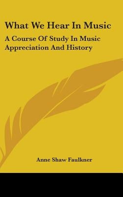 What We Hear In Music: A Course Of Study In Music Appreciation And History by Faulkner, Anne Shaw