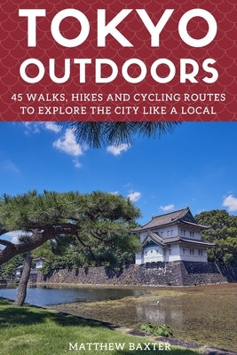 Tokyo Outdoors: 45 Walks, Hikes and Cycling Routes to Explore the City Like a Local by Baxter, Matthew