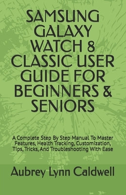 Samsung Galaxy Watch 8 Classic User Guide for Beginners & Seniors: A Complete Step By Step Manual To Master Features, Health Tracking, Customization, by Caldwell, Aubrey Lynn