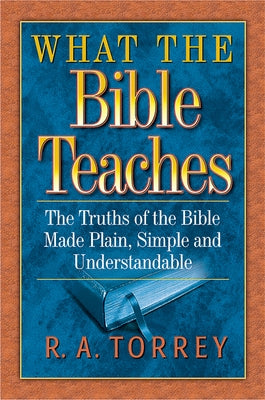 What the Bible Teaches: The Truths of the Bible Made Plain, Simple and Understandable by Torrey, R. A.