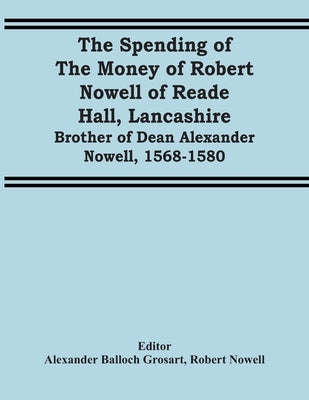 The Spending Of The Money Of Robert Nowell Of Reade Hall, Lancashire: Brother Of Dean Alexander Nowell, 1568-1580 by Balloch Grosart, Alexander