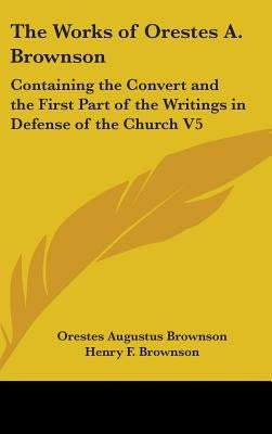 The Works of Orestes A. Brownson: Containing the Convert and the First Part of the Writings in Defense of the Church V5 by Brownson, Orestes Augustus