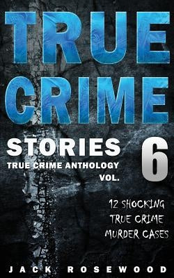 True Crime Stories Volume 6: 12 Shocking True Crime Murder Cases by Rosewood, Jack
