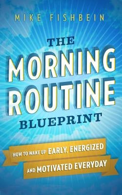 The Morning Routine Blueprint: How to Wake Up Early, Energized and Motivated Everyday by Fishbein, Mike