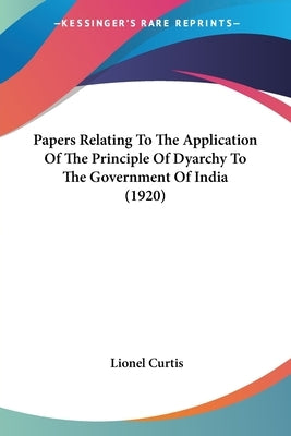 Papers Relating To The Application Of The Principle Of Dyarchy To The Government Of India (1920) by Curtis, Lionel