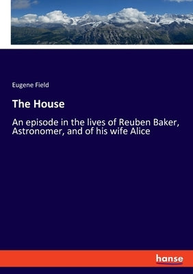 The House: An episode in the lives of Reuben Baker, Astronomer, and of his wife Alice by Field, Eugene