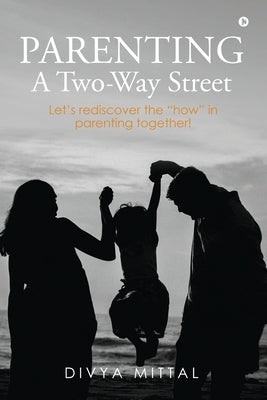 Parenting: A Two-Way Street: Let's rediscover the "how" in parenting together! by Divya Mittal