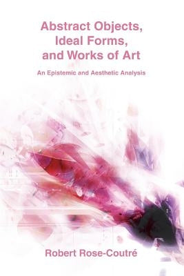 Abstract Objects, Ideal Forms, and Works of Art: An Epistemic and Aesthetic Analysis by Rose-Coutré, Robert