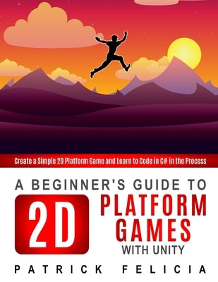 A Beginner's Guide to 2D Platform Games with Unity: Create a simple 2D platform game and Learn to Code in the Process by Felicia, Patrick