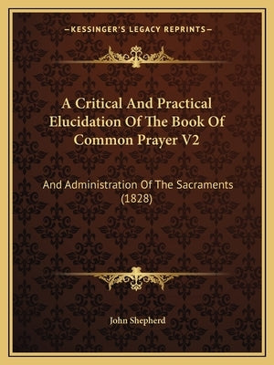 A Critical and Practical Elucidation of the Book of Common Prayer V2: And Administration of the Sacraments (1828) by Shepherd, John