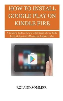 How To Install Google Play On Kindle Fire: A Complete Guide on How to install Google play on Kindle Devices in less than 5 Minutes for Beginners to Pr by Sommer, Roland