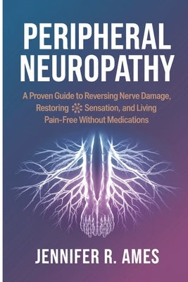 Peripheral Neuropathy: A Proven Guide to Reversing Nerve Damage, Restoring Sensation, and Living Pain-Free Without Medications by Ames, Jennifer R.
