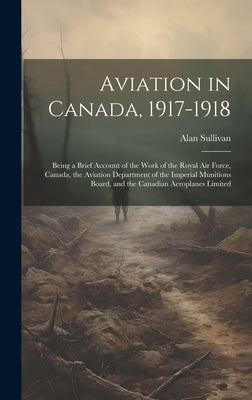 Aviation in Canada, 1917-1918: Being a Brief Account of the Work of the Royal Air Force, Canada, the Aviation Department of the Imperial Munitions Bo by Sullivan, Alan