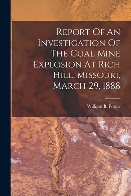 Report Of An Investigation Of The Coal Mine Explosion At Rich Hill, Missouri, March 29, 1888 by Potter, William B.