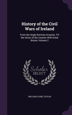 History of the Civil Wars of Ireland: From the Anglo-Norman Invasion, Till the Union of the Country With Great Britain, Volume 2 by Taylor, William Cooke