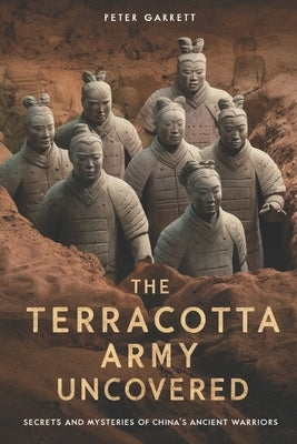 Tge Terracotta Army Uncovered: Secrets and mysteries of China's ancient warriors by Garrett, Peter